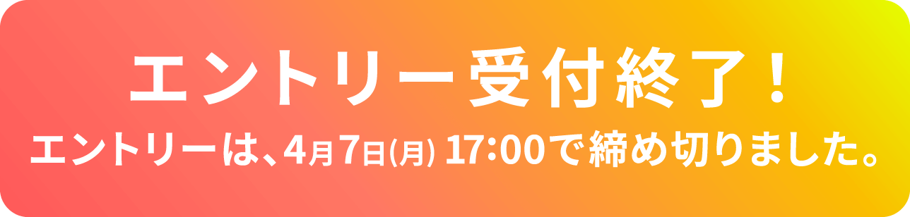 エントリー受付終了！エントリーは、4月7日（月）17:00で締め切りました。