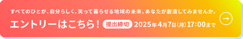 すべてのひとが、自分らしく、笑って暮らせる地域の未来、あなたが創造してみませんか。エントリーはこちら！提出締切:2025年4月7日（月） 17:00まで