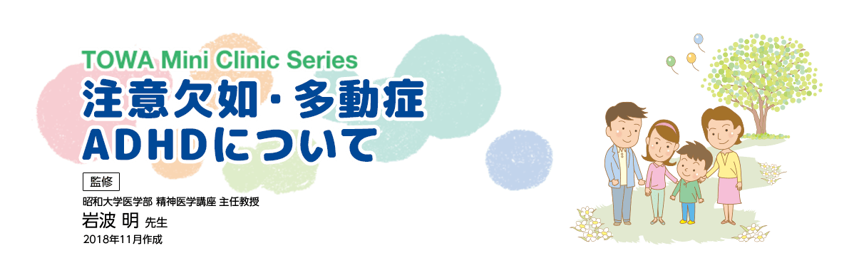 TOWA Mini Clinic Series 注意欠如・多動症 ADHDについて 監修 昭和大学医学部 精神医学講座 主任教授 岩波 明 先生 2018年11月作成