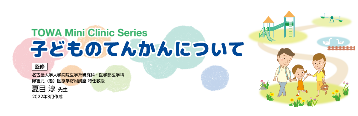TOWA Mini Clinic Series 監修 子供のてんかんについて 名古屋大学大学病院医学系研究科・医学部医学科 障害児(者)医療学寄付講座 特任教授 夏目 淳 先生 2020年3月作成