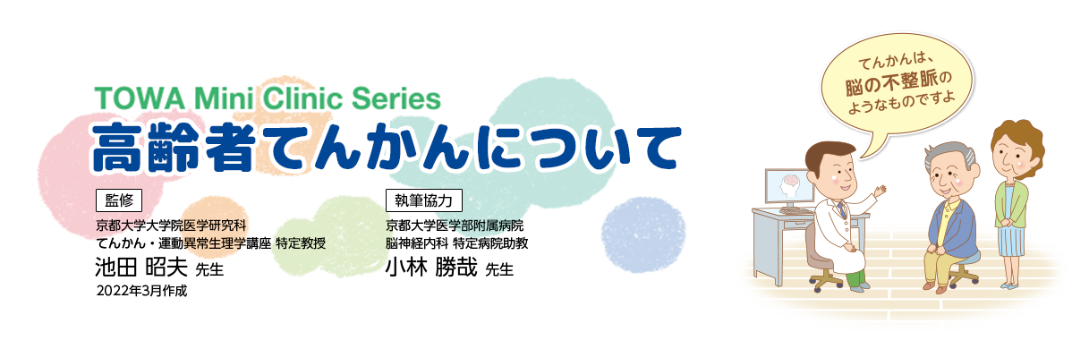 TOWA Mini Clinic Series 監修 高齢者てんかんついて 京都大学大学院医学研究科 てんかん・運動異常生理学講座 特定教授 池田 昭夫 先生 執筆協力 京都大学医学部附属病院 脳神経内科 特定病院助教 小林 勝哉 先生