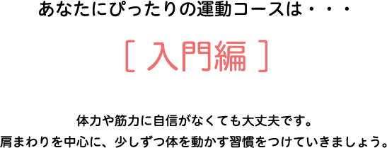 あなたにぴったりの運動コースは・・・[入門編]　体力や筋力に自信がなくても大丈夫です。肩回りを中心に、少しずつ体を動かす習慣をつけていきましょう。