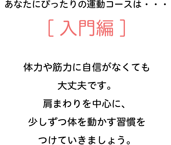 あなたにぴったりの運動コースは・・・[入門編]　体力や筋力に自信がなくても大丈夫です。肩回りを中心に、少しずつ体を動かす習慣をつけていきましょう。