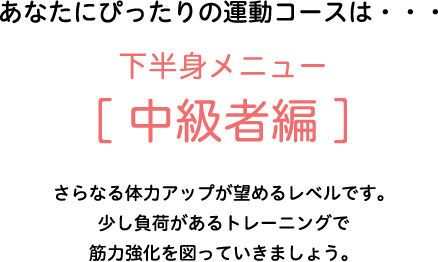 あなたにぴったりの運動コースは・・・下半身メニュー[中級者編]　さらなる体力アップが望めるレベルです。少し負荷があるトレーニングで筋力強化を図っていきましょう。