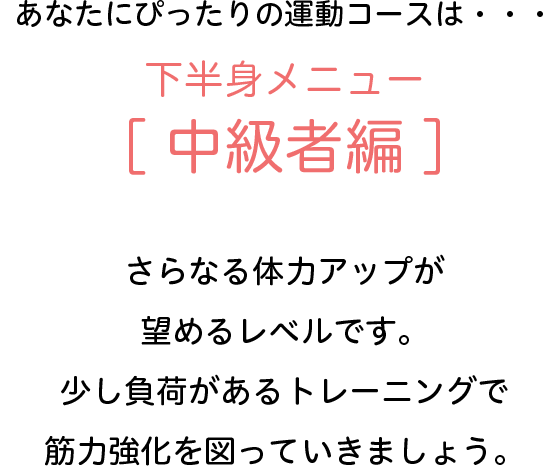 あなたにぴったりの運動コースは・・・下半身メニュー[中級者編]　さらなる体力アップが望めるレベルです。少し負荷があるトレーニングで筋力強化を図っていきましょう。