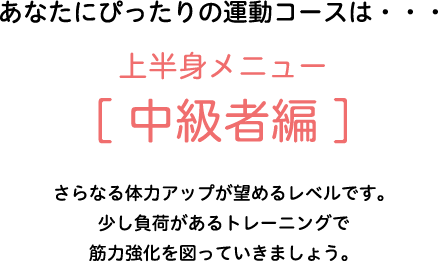 あなたにぴったりの運動コースは・・・上半身メニュー[中級者編]　さらなる体力アップが望めるレベルです。少し負荷があるトレーニングで筋力強化を図っていきましょう。