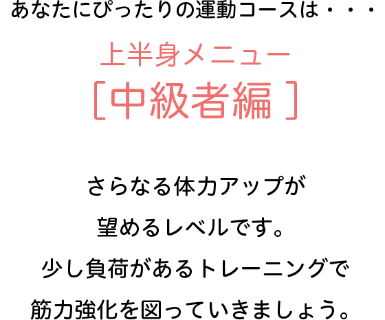 あなたにぴったりの運動コースは・・・上半身メニュー[中級者編]　さらなる体力アップが望めるレベルです。少し負荷があるトレーニングで筋力強化を図っていきましょう。