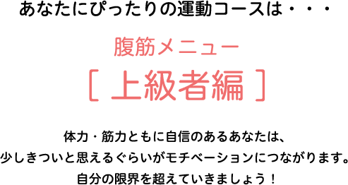あなたにぴったりの運動コースは・・・腹筋メニュー[上級者編]　体力・筋力ともに自信のあるあなたは、少しきついと思えるぐらいがモチベーションにつながります。自分の限界を超えていきましょう！