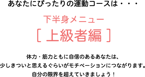 あなたにぴったりの運動コースは・・・下半身メニュー[上級者編]　体力・筋力ともに自信のあるあなたは、少しきついと思えるぐらいがモチベーションにつながります。自分の限界を超えていきましょう！