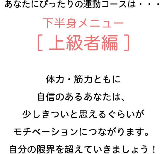 あなたにぴったりの運動コースは・・・下半身メニュー[上級者編]　体力・筋力ともに自信のあるあなたは、少しきついと思えるぐらいがモチベーションにつながります。自分の限界を超えていきましょう！