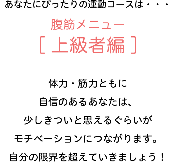 あなたにぴったりの運動コースは・・・腹筋メニュー[上級者編]　体力・筋力ともに自信のあるあなたは、少しきついと思えるぐらいがモチベーションにつながります。自分の限界を超えていきましょう！