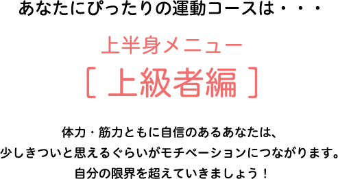 あなたにぴったりの運動コースは・・・上半身メニュー[上級者編]　体力・筋力ともに自信のあるあなたは、少しきついと思えるぐらいがモチベーションにつながります。自分の限界を超えていきましょう！