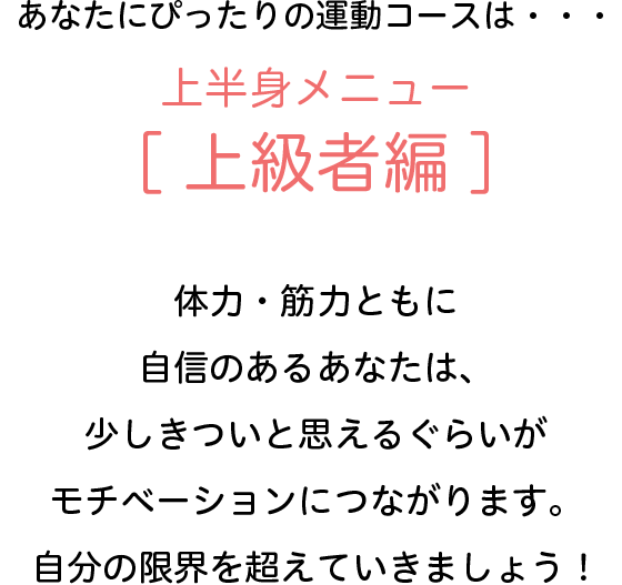 あなたにぴったりの運動コースは・・・上半身メニュー[上級者編]　体力・筋力ともに自信のあるあなたは、少しきついと思えるぐらいがモチベーションにつながります。自分の限界を超えていきましょう！