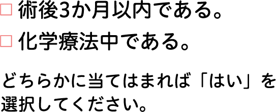 ■術後3か月以内である。■化学療法中である。　どちらかに当てはまれば「はい」を選択してください。