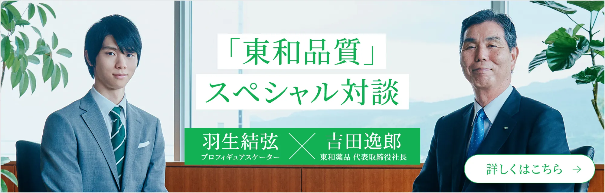 「東和品質」スペシャル対談 羽生結弦 プロフィギュアスケーター×吉田逸郎 東和薬品 代表取締役社長　詳しくはこちら